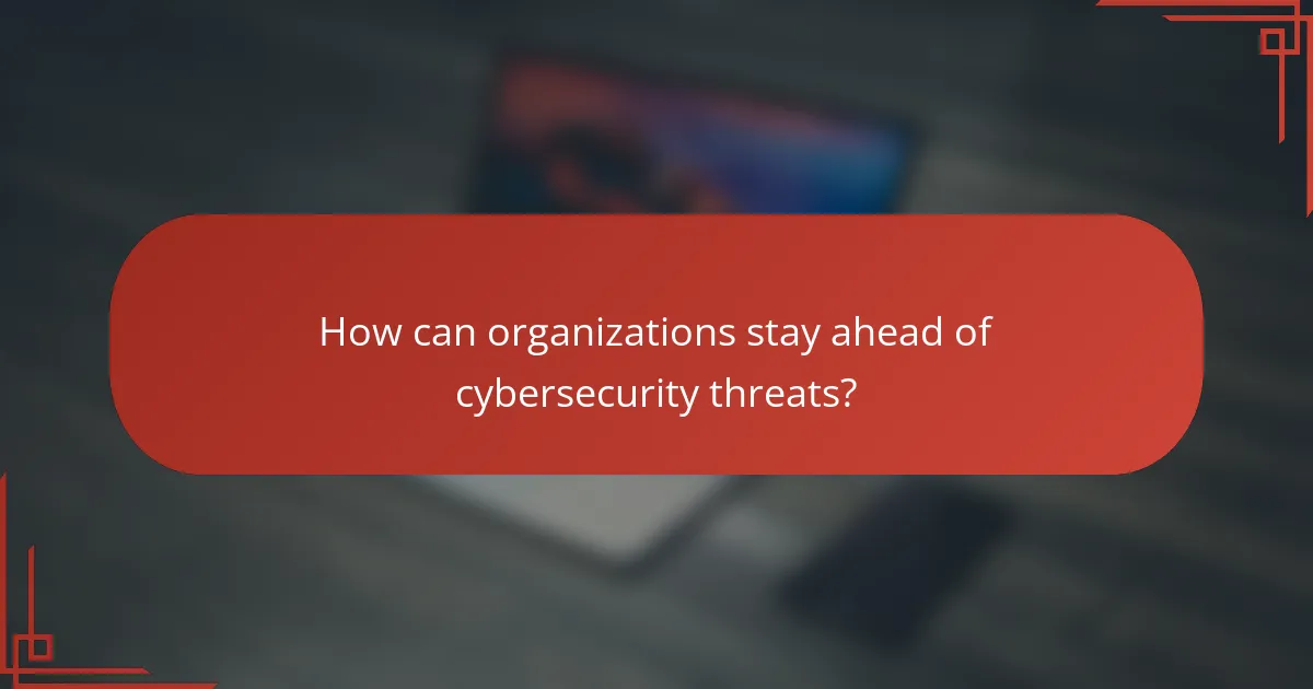 How can organizations stay ahead of cybersecurity threats?